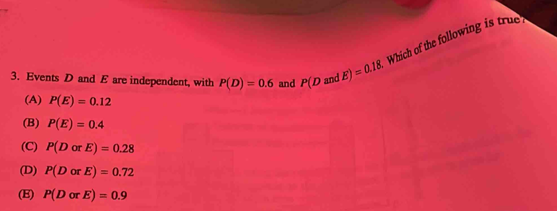 Events D and E are independent, with P(D)=0.6 and P(DandE)=0.18. Which of the following is true
(A) P(E)=0.12
(B) P(E)=0.4
(C) P(DorE)=0.28
(D) P(DorE)=0.72
(E) P(DorE)=0.9