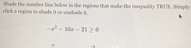 Shade the number line below in the regions that make the inequality TRUE. Simply 
click a region to shade it or unshade it.
-x^2-10x-21≥ 0
-7
-3