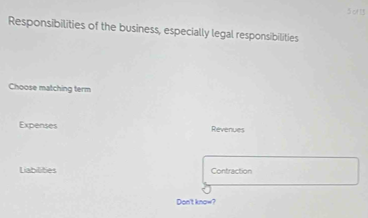 of 13
Responsibilities of the business, especially legal responsibilities
Choose matching term
Expenses Revenues
Liabilities Contraction
Don't know?