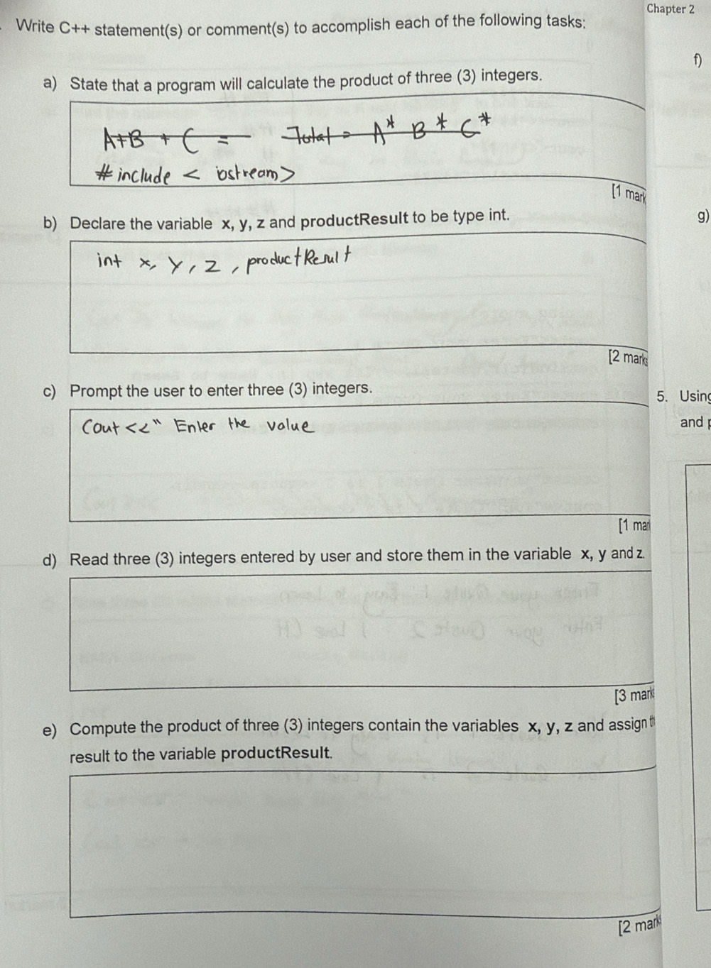 Chapter 2 
Write C++ statement(s) or comment(s) to accomplish each of the following tasks: 
f) 
a) State that a program will calculate the product of three (3) integers. 
[1 mar 
b) Declare the variable x, y, z and productResuIt to be type int. 
g) 
[2 mark 
c) Prompt the user to enter three (3) integers. 5. Using 
and 
[1 mar 
d) Read three (3) integers entered by user and store them in the variable x, y and z
[3 mark 
e) Compute the product of three (3) integers contain the variables x, y, z and assig t 
result to the variable productResult. 
[2 mark