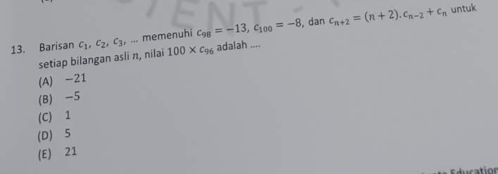 Barisan c_1, c_2, c_3,... memenuhi c_98=-13, c_100=-8 , dan c_n+2=(n+2). c_n-2+c_n
untuk
setiap bilangan asli π, nilai 100* c_96 adalah ....
(A) -21
(B) -5
(C) 1
(D) 5
(E) 21