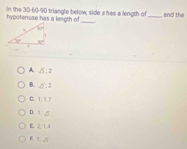 In the 30-60-90 triangle below, side s has a length of_ and the
hypotenuse has a length of_ ,.
A. sqrt(3);2
B. sqrt(2);2
C. 1;1.7
D. 1;sqrt(2)
E. 2; 1.4
F. 1; sqrt(3)