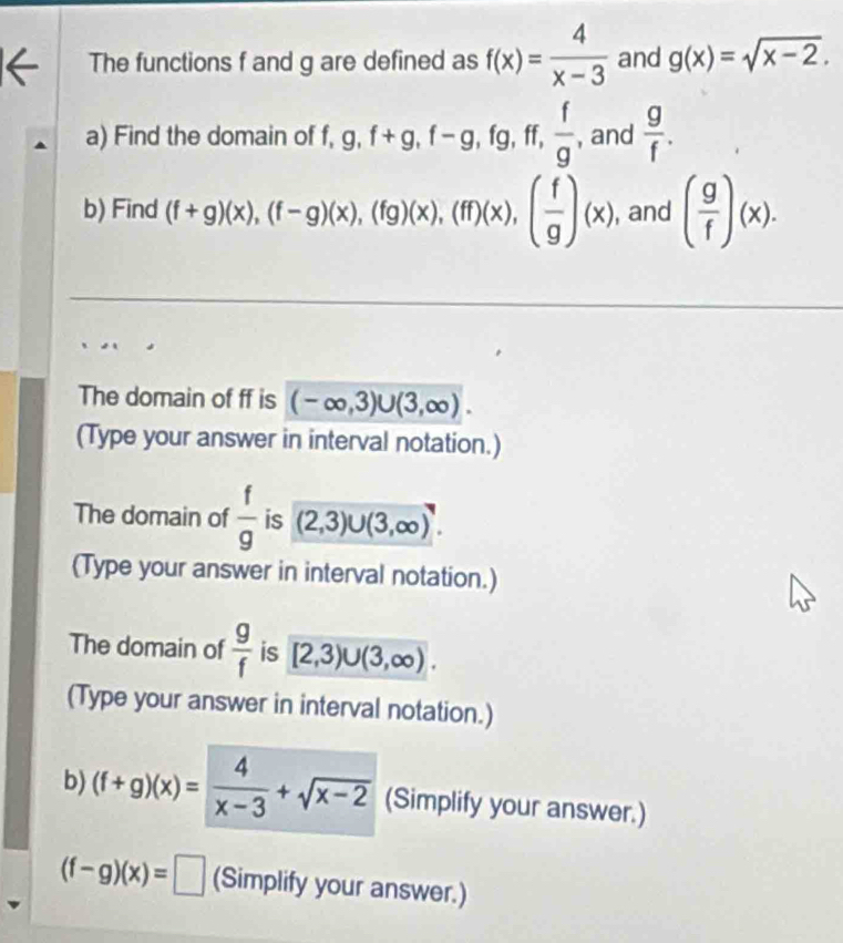 The functions f and g are defined as f(x)= 4/x-3  and g(x)=sqrt(x-2). 
a) Find the domain of f, g, f+g, f-g, fg, ff,  f/g , , and  g/f . 
b) Find (f+g)(x), beginpmatrix f-gendpmatrix beginpmatrix xendpmatrix , (fg)beginpmatrix xendpmatrix , beginpmatrix fendpmatrix beginpmatrix xendpmatrix , beginpmatrix  f/g endpmatrix beginpmatrix xendpmatrix , and ( g/f )(x). 
The domain of ff is (-∈fty ,3)∪ (3,∈fty ). 
(Type your answer in interval notation.) 
The domain of  f/g  is (2,3)∪ (3,∈fty ). 
(Type your answer in interval notation.) 
The domain of  g/f  is [2,3)∪ (3,∈fty ). 
(Type your answer in interval notation.) 
b) (f+g)(x)= 4/x-3 +sqrt(x-2) (Simplify your answer.)
(f-g)(x)=□ (Simplify your answer.)