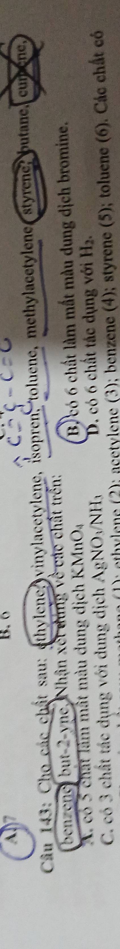 A7
B. 6
Câu 143: Cho các chật sau: ethylene, vinylacetylene, isopren, toluene, methylacetylene styrene, butane, cumene,
benzene, but -2 -ync, Nhân xết đúng về các chất trên:
A. có 5 chất làm mất màu dung dịch k (MnO_4 B. có 6 chất làm mất màu dung dịch bromine.
C. có 3 chất tác dụng với dung dịch AgNO_3/NH_3 D. có 6 chất tác dụng với H_2. 
P ethylene (2); acetylene (3); benzene (4); styrene (5); toluene (6). Các chất có