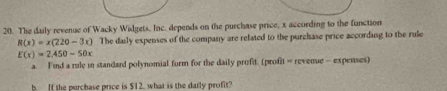 The daily revenue of Wacky Widgets. Inc. depends on the purchase price, x according to the function
R(x)=x(220-3x) The daily expenses of the company are related to the purchase price according to the rule
E(x)=2,450-50x
a. Find a rule in standard polynomial form for the daily profit. (profit = revenue - expenses) 
b. If the purchase price is $12. what is the daily profit?