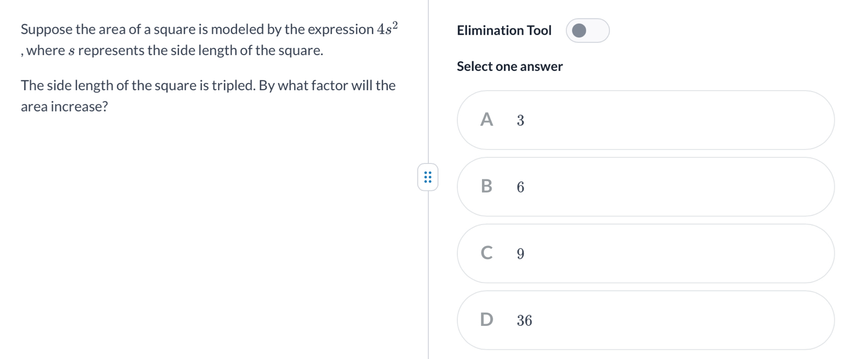 Suppose the area of a square is modeled by the expression 4s^2 Elimination Tool
, where § represents the side length of the square.
Select one answer
The side length of the square is tripled. By what factor will the
area increase?
A 3
B 6
C 9
D 36