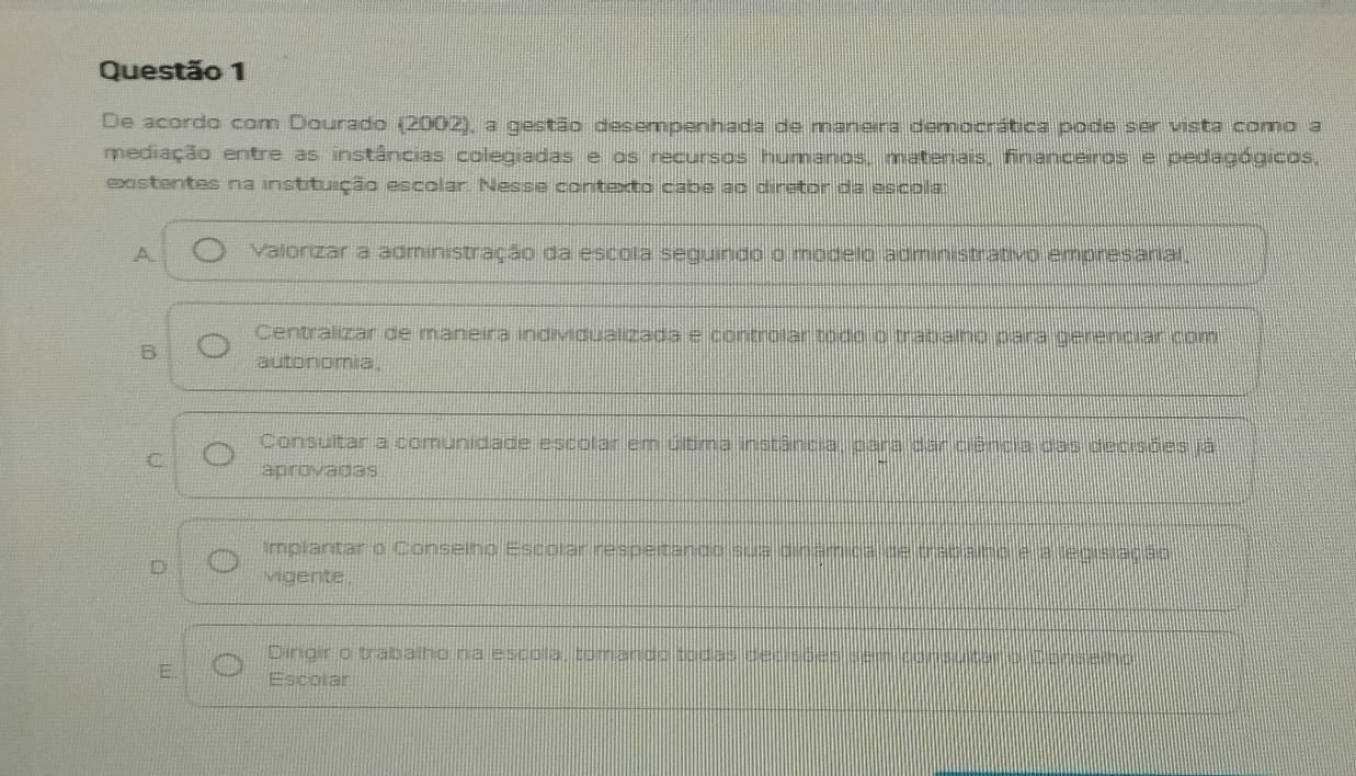 De acordo com Dourado (2002), a gestão desempenhada de maneira democrática pode ser vista como a
mediação entre as instâncias colegiadas e os recursos humanos, materiais, financeiros e pedagógicos,
existentes na instituição escolar. Nesse contexto cabe ao diretor da escola:
A Valorizar a administração da escola seguindo o modelo administrativo empresarial,
Centralizar de maneira individualizada e controlar todo o trabalho para gerenciar com
B autonomia,
Consultar a comunidade escolar em última instância, para dar ciência das decisões já
C aprovadas
Implantar o Conselho Escolar respeitando sua dinâmica de trabalno e a legislação
vigente ,
Dirgir o trabalho na escola, tomando todas decisões sem consultar o Dons
E. Escolar