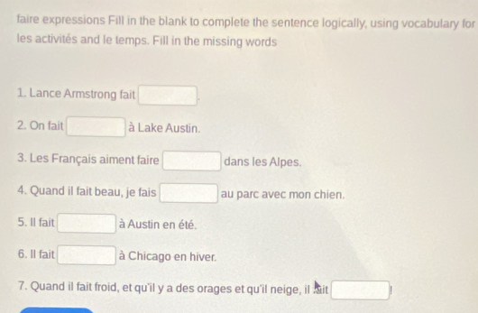 faire expressions Fill in the blank to complete the sentence logically, using vocabulary for 
les activités and le temps. Fill in the missing words 
1. Lance Armstrong fait 
2. On fait □ à Lake Austin. 
3. Les Français aiment faire (-frac 1,0,-2 dans les Alpes. 
4. Quand il fait beau, je fais □ au parc avec mon chien. 
5. Il fait à Austin en été. 
6. Il fait à Chicago en hiver. 
7. Quand il fait froid, et qu'il y a des orages et qu'il neige, il it □