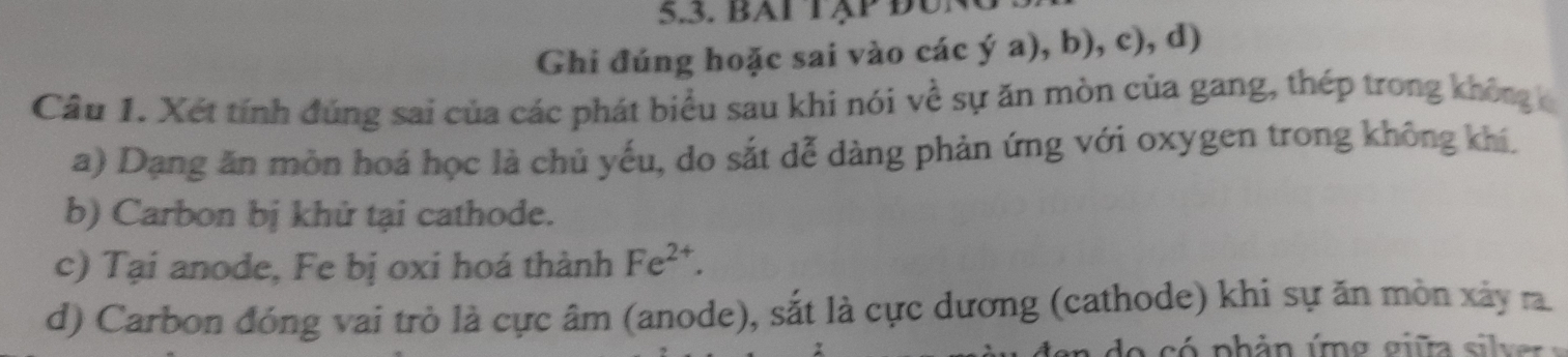 bAi Tập đUn 
Ghi đúng hoặc sai vào các ý a), b), c), d) 
Câu 1. Xét tính đúng sai của các phát biểu sau khi nói về sự ăn mòn của gang, thép trong không c 
a) Dạng ăn mòn hoá học là chủ yếu, do sắt dễ dàng phản ứng với oxygen trong không khí. 
b) Carbon bị khử tại cathode. 
c) Tại anode, Fe bị oxi hoá thành Fe^(2+). 
d) Carbon đóng vai trò là cực âm (anode), sắt là cực dương (cathode) khi sự ăn mòn xảy ra.