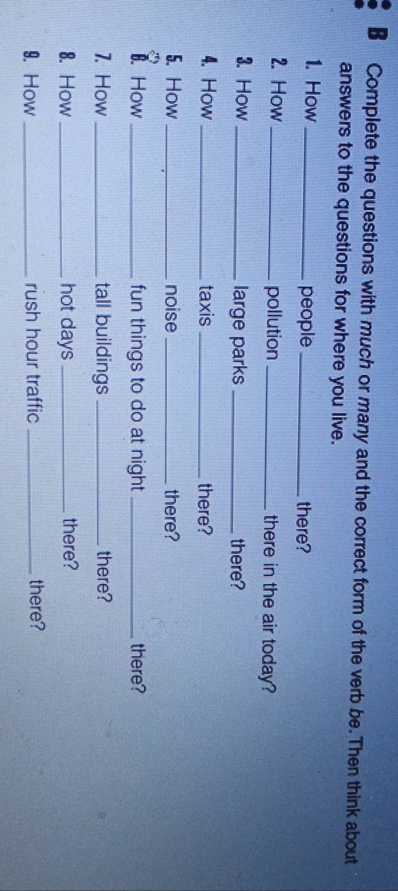 Complete the questions with much or many and the correct form of the verb be. Then think about 
answers to the questions for where you live. 
1. How_ 
people _there? 
pollution 
2. How __there in the air today? 
3. How _large parks _there? 
4. How _taxis _there? 
5. How _noise _there? 
1. How _fun things to do at night _there? 
1. How _tall buildings _there? 
8. How _hot days _there? 
9. How _rush hour traffic _there?