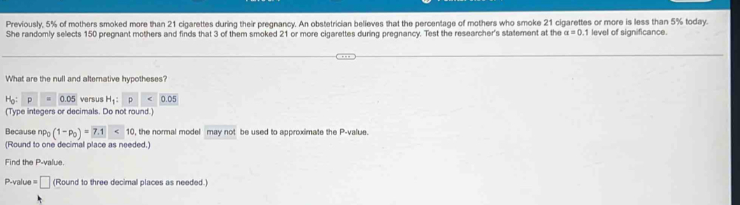 Previously, 5% of mothers smoked more than 21 cigarettes during their pregnancy. An obstetrician believes that the percentage of mothers who smoke 21 cigarettes or more is less than 5% today. 
She randomly selects 150 pregnant mothers and finds that 3 of them smoked 21 or more cigarettes during pregnancy. Test the researcher's statement at the alpha =0.1 level of significance. 
What are the null and alternative hypotheses?
H_0:p=0.05 versus H_1: p 0.05
(Type integers or decimals. Do not round.) 
Because np_0(1-p_0)=7.1<10</tex> , the normal model may not be used to approximate the P -value. 
(Round to one decimal place as needed.) 
Find the P -value.
P -value =□ (Round to three decimal places as needed.)