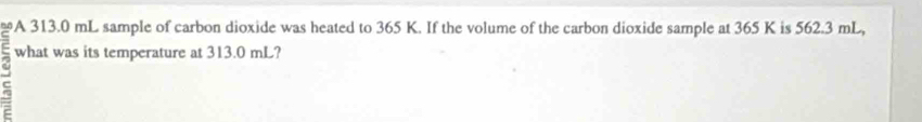 A 313.0 mL sample of carbon dioxide was heated to 365 K. If the volume of the carbon dioxide sample at 365 K is 562.3 mL, 
what was its temperature at 313.0 mL?