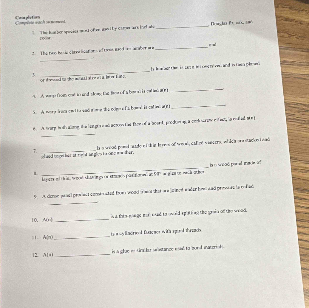 Completion 
Complete each statement. 
1. The lumber species most often used by carpenters include_ , Douglas fir, oak, and 
cedar. 
and 
2. The two basic classifications of trees used for lumber are 
_ 
_ 
3. _is lumber that is cut a bit oversized and is then planed 
or dressed to the actual size at a later time. 
4. A warp from end to end along the face of a board is called a( n)
_. 
5. A warp from end to end along the edge of a board is called a(n)
_ 
6. A warp both along the length and across the face of a board, producing a corkscrew effect, is called a(n) 
_ 
7. _is a wood panel made of thin layers of wood, called veneers, which are stacked and 
glued together at right angles to one another. 
_ 
is a wood panel made of 
8. angles to each other. 
layers of thin, wood shavings or strands positioned at 90°
9. A dense panel product constructed from wood fibers that are joined under heat and pressure is called 
_. 
10. A(n) _is a thin-gauge nail used to avoid splitting the grain of the wood. 
11. A(n) _is a cylindrical fastener with spiral threads. 
12. A(n) _is a glue or similar substance used to bond materials.