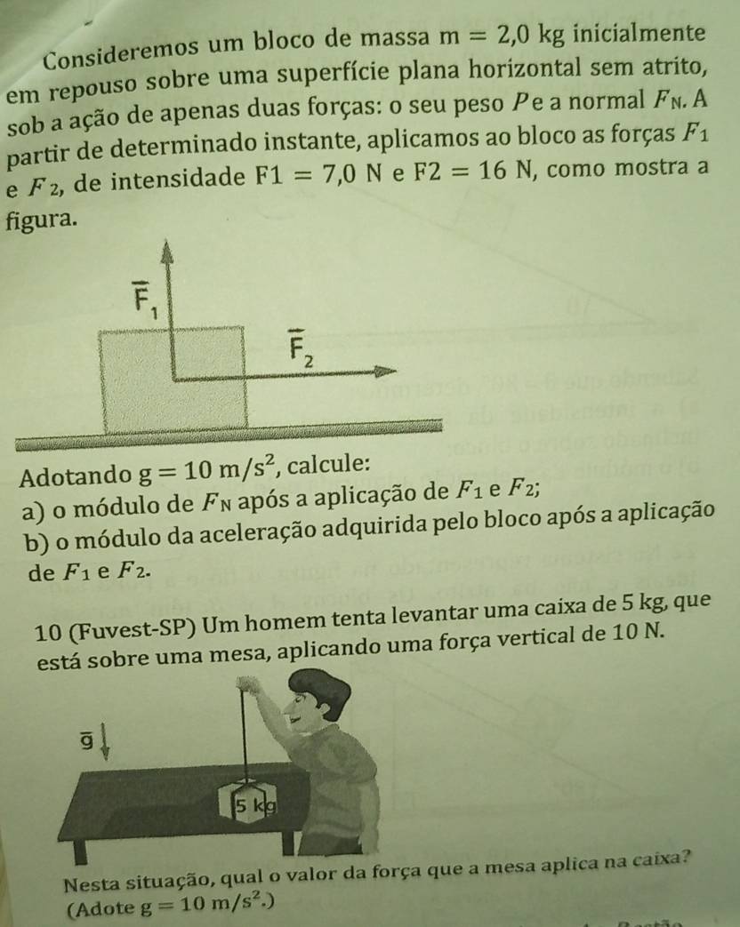 Consideremos um bloco de massa m=2,0kg inicialmente
em repouso sobre uma superfície plana horizontal sem atrito,
sob a ação de apenas duas forças: o seu peso e a normal F_N. A
partir de determinado instante, aplicamos ao bloco as forças F_1
e F_2 , de intensidade F1=7,0N e F2=16N , como mostra a
figura.
overline F_1
overline F_2
Adotando g=10m/s^2 , calcule:
a) o módulo de Fn após a aplicação de F_1 e F_2;
b) o módulo da aceleração adquirida pelo bloco após a aplicação
de F_1 e F_2.
10 (Fuvest-SP) Um homem tenta levantar uma caixa de 5 kg, que
á sobre uma mesa, aplicando uma força vertical de 10 N.
Nesta situação, qual o valor da força que a mesa aplica na caixa?
(Adote g=10m/s^2.)