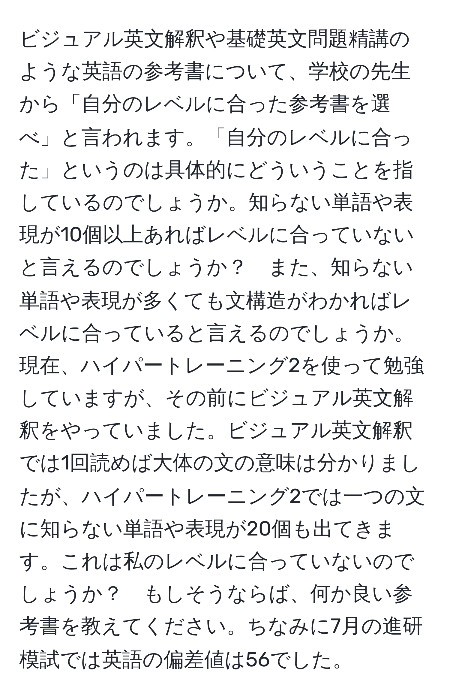 ビジュアル英文解釈や基礎英文問題精講のような英語の参考書について、学校の先生から「自分のレベルに合った参考書を選べ」と言われます。「自分のレベルに合った」というのは具体的にどういうことを指しているのでしょうか。知らない単語や表現が10個以上あればレベルに合っていないと言えるのでしょうか？　また、知らない単語や表現が多くても文構造がわかればレベルに合っていると言えるのでしょうか。現在、ハイパートレーニング2を使って勉強していますが、その前にビジュアル英文解釈をやっていました。ビジュアル英文解釈では1回読めば大体の文の意味は分かりましたが、ハイパートレーニング2では一つの文に知らない単語や表現が20個も出てきます。これは私のレベルに合っていないのでしょうか？　もしそうならば、何か良い参考書を教えてください。ちなみに7月の進研模試では英語の偏差値は56でした。