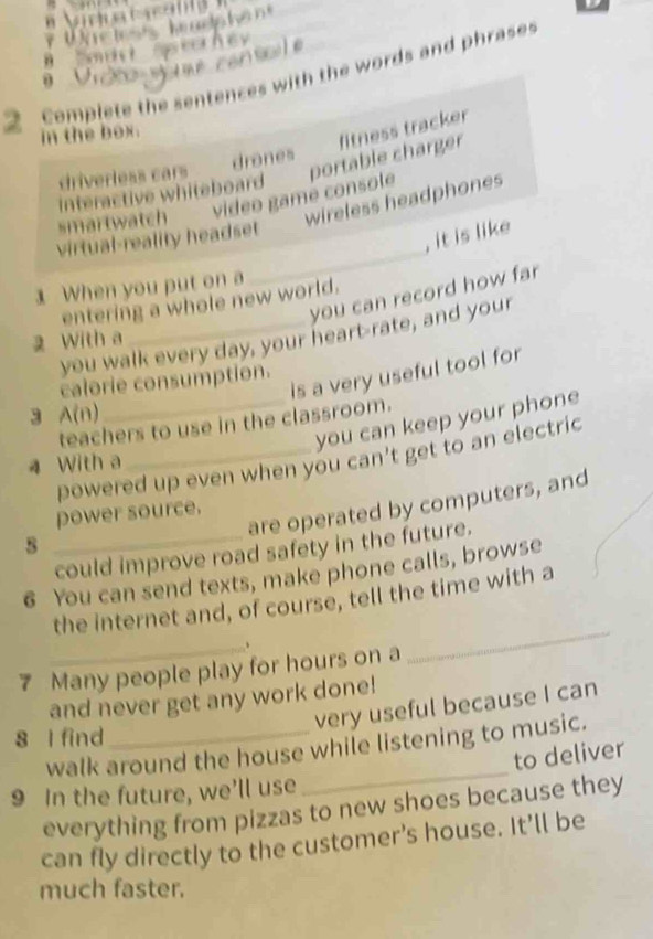 Complete the sentences with the words and phrase 

in the box. 
video gamé console portable charger fitness tracker 
driverless cars drones 
interactive whiteboard 
smartwatch 
wireless headphones 
_ 
virtual-reality headset 
, it is like 
1 When you put on a 
you can record how far 
entering a whole new world. 
you walk every day, your heart-rate, and your 
2 With a 
is a very useful tool for 
calorie consumption. 
3 A(n) 
_you can keep your phone 
teachers to use in the classroom. 
powered up even when you can't get to an electric 
4 With a 
are operated by computers, and 
power source. 
s 
_could improve road safety in the future. 
6 You can send texts, make phone calls, browse 
the internet and, of course, tell the time with a 
_、 
7 Many people play for hours on a 
_ 
and never get any work done! 
very useful because I can 
8 l find_ 
_ 
walk around the house while listening to music. 
to deliver 
9 In the future, we’ll use 
everything from pizzas to new shoes because they 
can fly directly to the customer's house. It’ll be 
much faster.