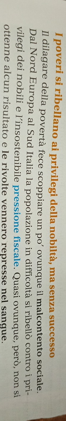 poveri si ribellano ai privilegi della nobiltà, ma senza successo 
Il dilagare della povertà fece scoppiare un po’ ovunque il malcontento sociale. 
Dal Nord Europa al Sud Italia la popolazione in difficoltà si ribellò contro i pri- 
vilegi dei nobili e l’insostenibile pressione fiscale. Quasi ovunque, però, non si 
ottenne alcun risultato e le rivolte vennero represse nel sangue.