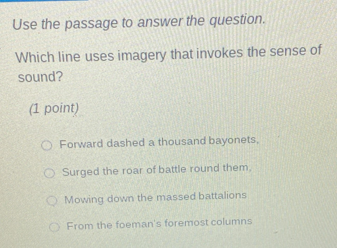 Use the passage to answer the question.
Which line uses imagery that invokes the sense of
sound?
(1 point)
Forward dashed a thousand bayonets,
Surged the roar of battle round them.
Mowing down the massed battalions
From the foeman's foremost columns