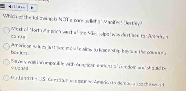 Listen
Which of the following is NOT a core belief of Manifest Destiny?
Most of North America west of the Mississippi was destined for American
control.
American values justified moral claims to leadership beyond the country's
borders.
Slavery was incompatible with American notions of freedom and should be
stopped.
God and the U.S. Constitution destined America to democratize the world.