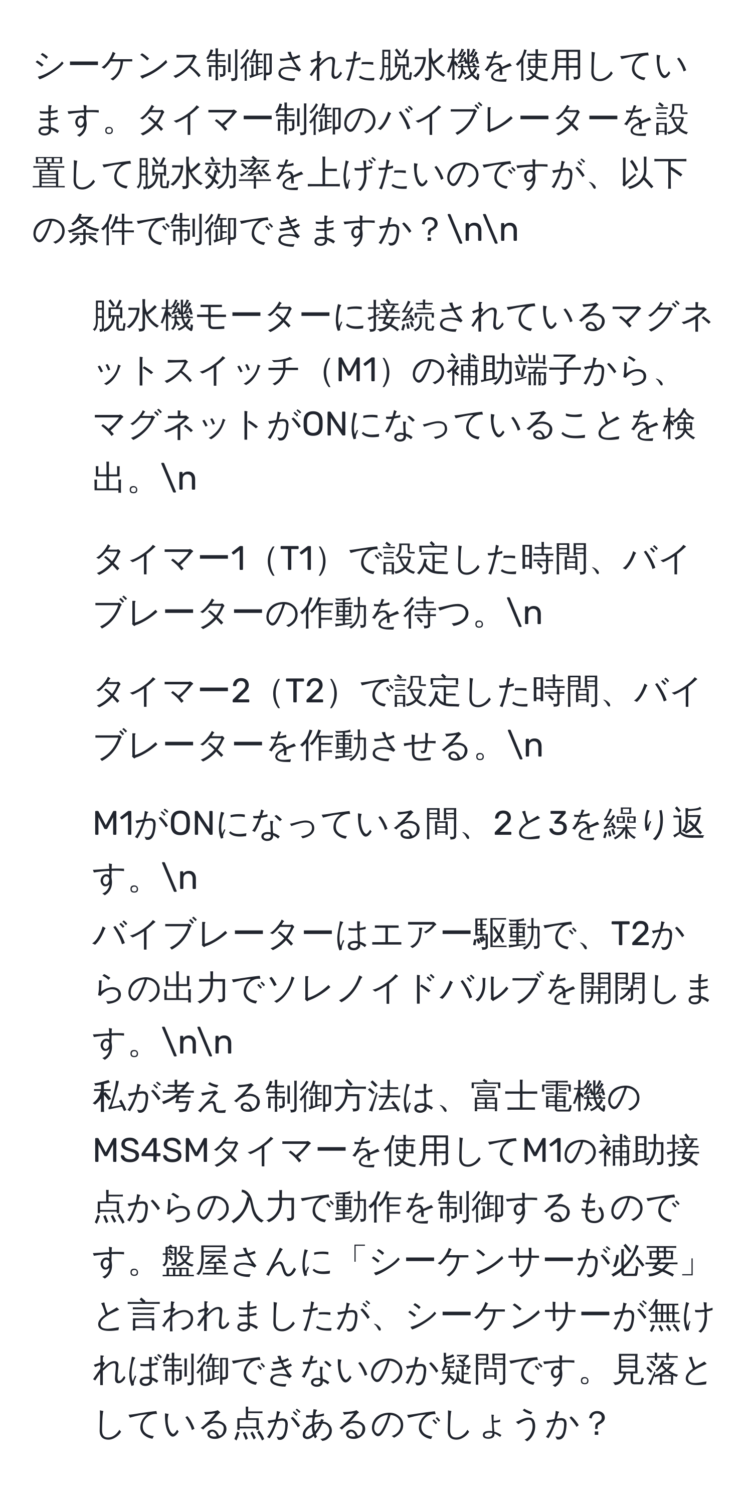 シーケンス制御された脱水機を使用しています。タイマー制御のバイブレーターを設置して脱水効率を上げたいのですが、以下の条件で制御できますか？nn
1. 脱水機モーターに接続されているマグネットスイッチM1の補助端子から、マグネットがONになっていることを検出。n
2. タイマー1T1で設定した時間、バイブレーターの作動を待つ。n
3. タイマー2T2で設定した時間、バイブレーターを作動させる。n
4. M1がONになっている間、2と3を繰り返す。n
バイブレーターはエアー駆動で、T2からの出力でソレノイドバルブを開閉します。nn
私が考える制御方法は、富士電機のMS4SMタイマーを使用してM1の補助接点からの入力で動作を制御するものです。盤屋さんに「シーケンサーが必要」と言われましたが、シーケンサーが無ければ制御できないのか疑問です。見落としている点があるのでしょうか？