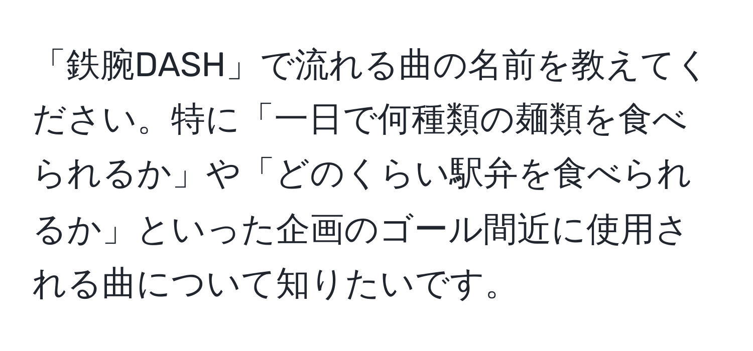 「鉄腕DASH」で流れる曲の名前を教えてください。特に「一日で何種類の麺類を食べられるか」や「どのくらい駅弁を食べられるか」といった企画のゴール間近に使用される曲について知りたいです。