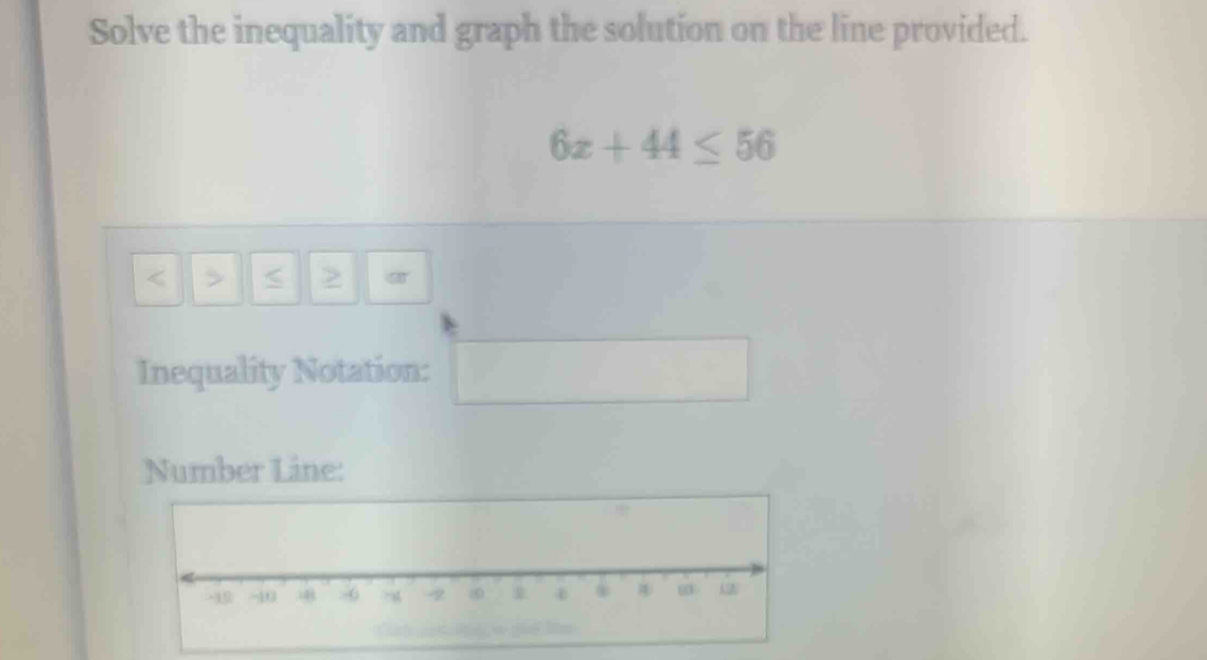 Solve the inequality and graph the solution on the line provided.
6x+44≤ 56
< > 
Inequality Notation: ^(frac )^ 
Number Line: