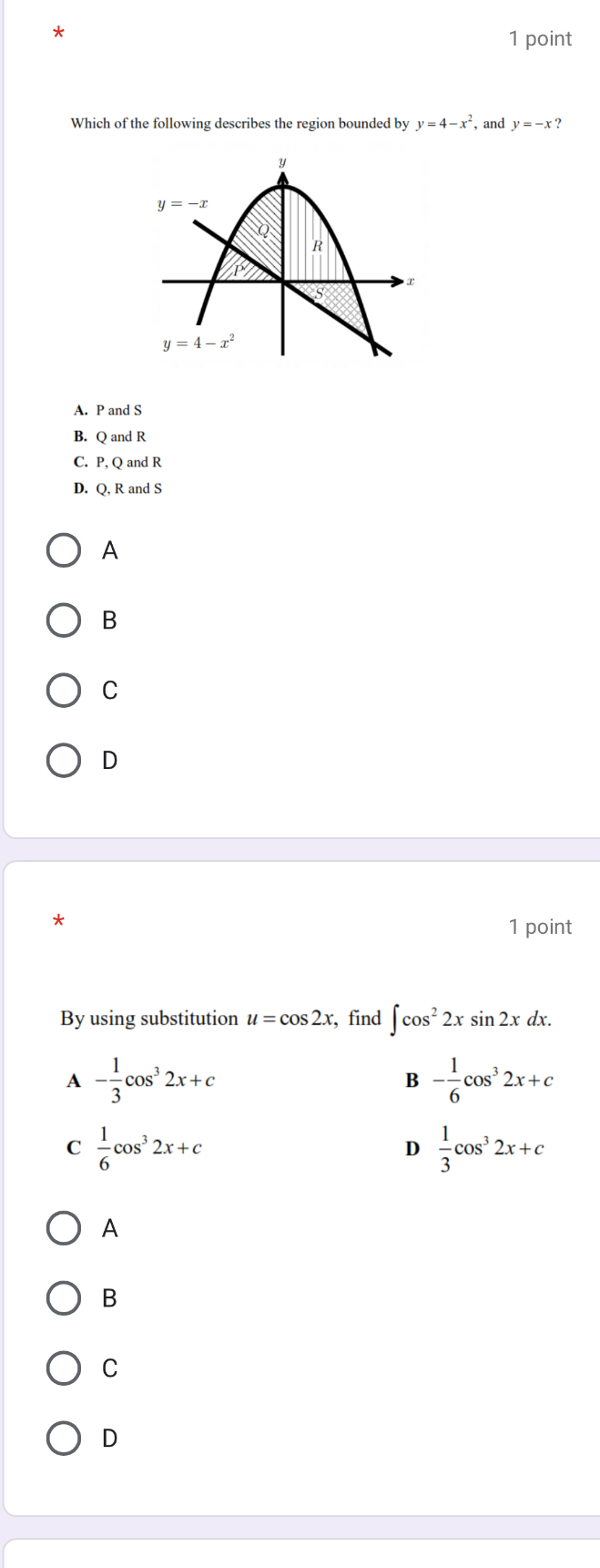 Which of the following describes the region bounded by y=4-x^2 , and y=-x ?
A. P and S
B. Q and R
C. P, Q and R
D. Q, R and S
A
B
C
D
*
1 point
By using substitution u=cos 2x , find ∈t cos^22xsin 2xdx.
A - 1/3 cos^32x+c
B - 1/6 cos^32x+c
C  1/6 cos^32x+c
D  1/3 cos^32x+c
A
B
C
D