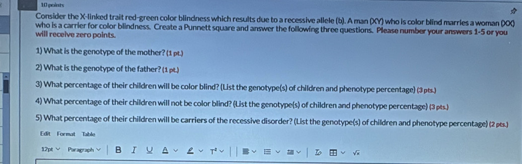 Consider the X -linked trait red-green color blindness which results due to a recessive allele (b). A man (XY) who is color blind marries a woman (XX) 
who is a carrier for color blindness. Create a Punnett square and answer the following three questions. Please number your answers 1-5 or you 
will receive zero points. 
1) What is the genotype of the mother? (1 pt.) 
2) What is the genotype of the father? (1 pt.) 
3) What percentage of their children will be color blind? (List the genotype(s) of children and phenotype percentage) (3pts.) 
4) What percentage of their children will not be color blind? (List the genotype(s) of children and phenotype percentage) (3 pts.) 
5) What percentage of their children will be carriers of the recessive disorder? (List the genotype(s) of children and phenotype percentage) (2 pts.) 
Edit Format Table 
12pt Paragraph B T 
To