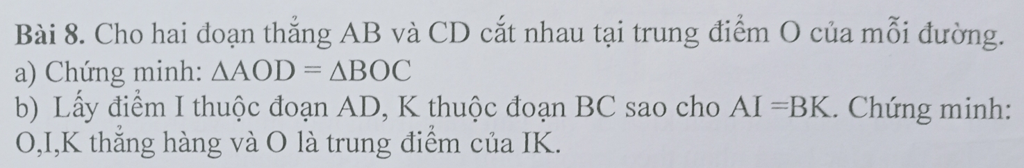 Cho hai đoạn thẳng AB và CD cắt nhau tại trung điểm O của mỗi đường. 
a) Chứng minh: △ AOD=△ BOC
b) Lấy điểm I thuộc đoạn AD, K thuộc đoạn BC sao cho AI=BK. Chứng minh:
O,I,K thắng hàng và O là trung điểm của IK.