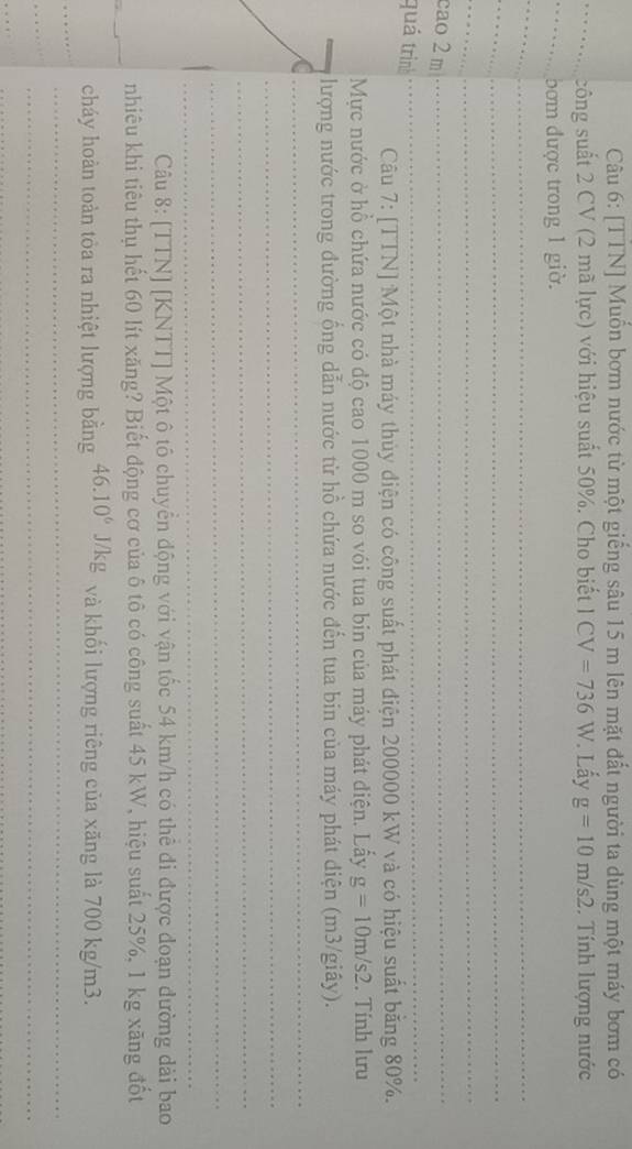 [TTN] Muốn bơm nước từ một giống sâu 15 m lên mặt đất người ta dùng một máy bơm có 
_công suất 2 CV (2 mã lực) với hiệu suất 50%. Cho biết 1 CV=736W *. Lấy g=10m/s2. Tính lượng nước 
_bơm được trong 1 giờ. 
_ 
_ 
_ 
_ 
cao2 m_ 
quá trìn 
_ 
Câu 7: [TTN] Một nhà máy thủy điện có công suất phát điện 200000 kW và có hiệu suất băng 80%. 
Mực nước ở hồ chứa nước có độ cao 1000 m so vói tua bin của máy phát điện. Lấy g=10m/s2. Tính lưu 
_lượng nước trong đường ồng dẫn nước từ hồ chứa nước đến tua bin của máy phát diện (m3/giây). 
_ 
_ 
_ 
_ 
_ 
Câu 8: [TTN] [KNTT] Một ô tố chuyển động với vận tốc 54 km/h có thể đi được đoạn đường dài bao 
_ 
nhiêu khi tiêu thụ hết 60 lít xăng? Biết động cơ của ô tô có công suất 45 kW, hiệu suất 25%, 1 kg xăng đốt 
_ 
cháy hoàn toàn tỏa ra nhiệt lượng bằng 46.10^6 J/kg và khối lượng riêng của xăng là 700 kg/m3. 
_ 
_ 
_ 
_