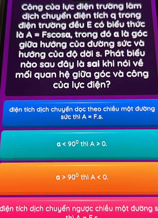 Công của lực điện trường làm
dịch chuyển điện tích q trong
điện trường đều E có biểu thức
là A= Fscosa, trong đó a là góc
giữa hướng của đường sức và
hướng của độ dời s. Phát biểu
nào sau đây là sai khi nói về
mối quan hệ giữa góc và công
của lực điện?
điện tích dịch chuyển dọc theo chiều một đường
sức thì A=F.s.
a<90° thì A>0.
a>90° thì A<0</tex>.
điện tích dịch chuyển ngược chiều một đường sĩ