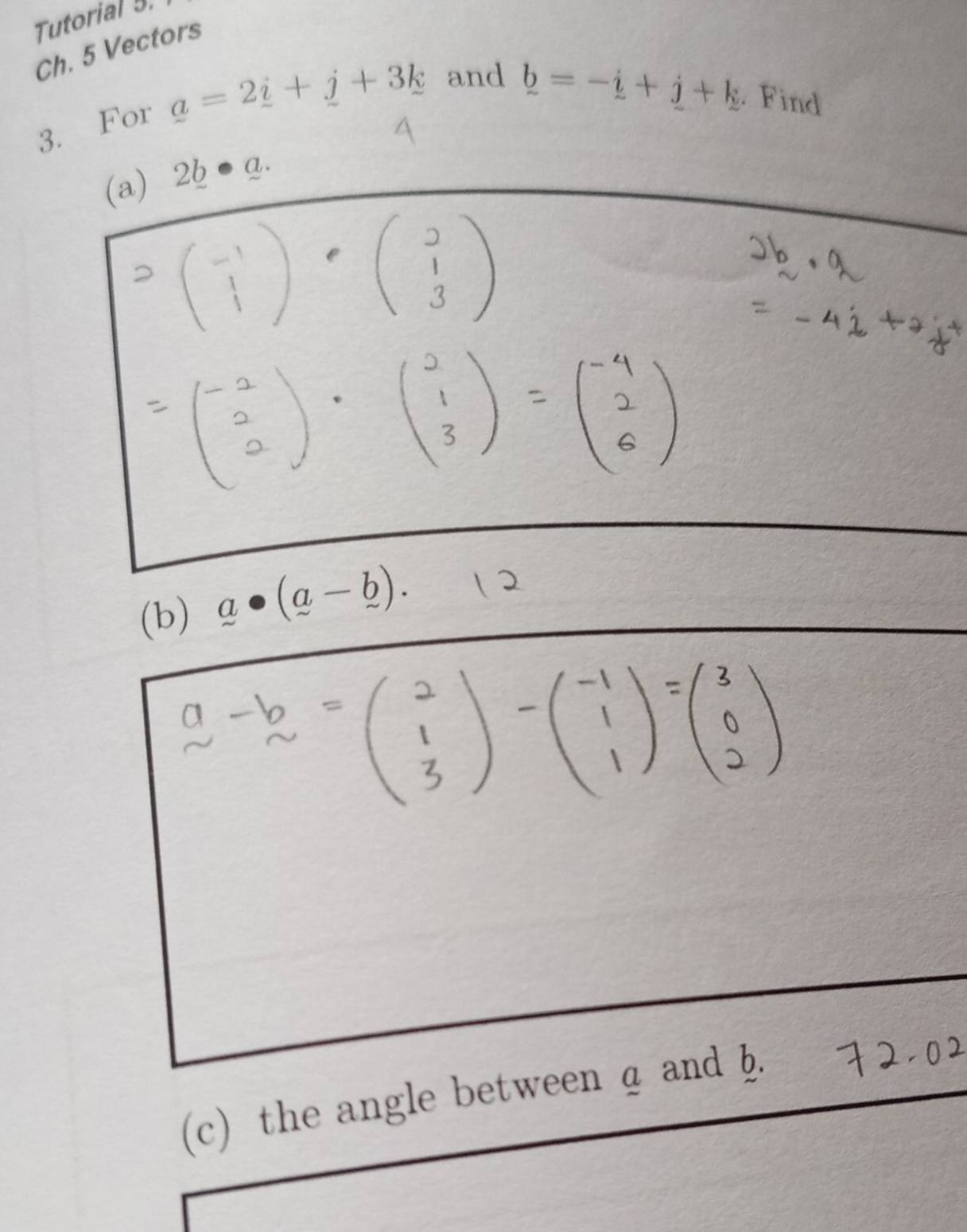 Tutorial 5. 
Ch. 5 Vectors 
3. For a=2_ i+_ j+3k and
_ b=-_ i+_ j+k. Find 
(a) 2b Q. 
(b) a· (a-b). 
(c) the angle between a and b.