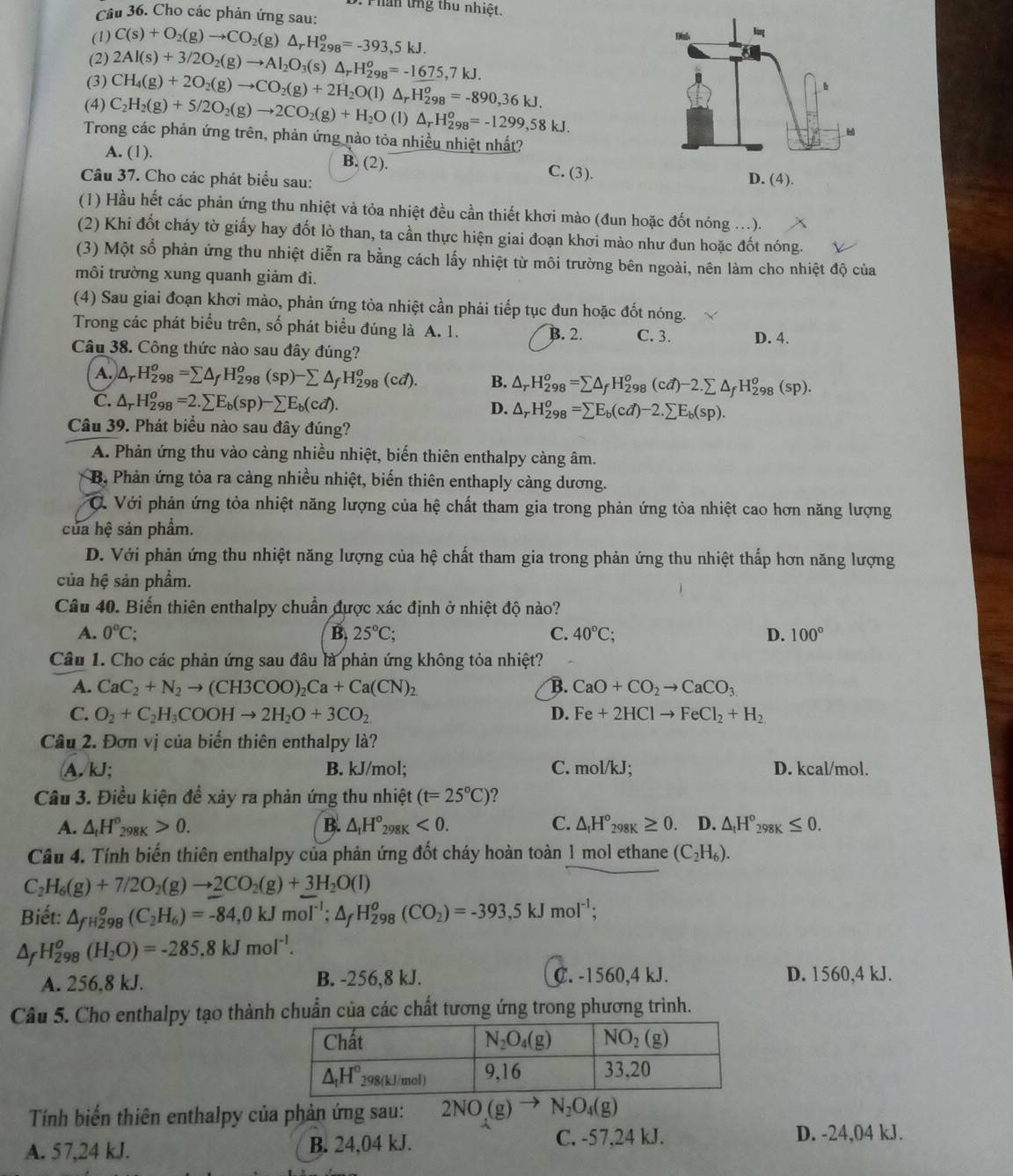 Phan ứng thu nhiệt.
Câu 36. Cho các phản ứng sau:
(1) C(s)+O_2(g)to CO_2(g)△ _rH_(298)^o=-393,5kJ.
(2)
(3) 2Al(s)+3/2O_2(g)to Al_2O_3(s)△ _rH_(298)^o=-1675,7kJ.
(4) C_2H_2(g)+5/2O_2(g)to 2CO_2(g)+H_2O( CH_4(g)+2O_2(g)to CO_2(g)+2H_2O(l)△ _rH_(298)^o=-890,36kJ.
1) △ _rH_(298)^o=-1299,58kJ.
Trong các phản ứng trên, phản ứng nào tỏa nhiều nhiệt nhất?
A. (1). B. (2). C. (3).
Câu 37. Cho các phát biểu sau: 
(1) Hầu hết các phản ứng thu nhiệt và tỏa nhiệt đều cần thiết khơi mào (đun hoặc đốt nóng ...).
(2) Khi đốt cháy tờ giấy hay đốt lò than, ta cần thực hiện giai đoạn khơi mào như đun hoặc đốt nóng.
(3) Một số phản ứng thu nhiệt diễn ra bằng cách lấy nhiệt từ môi trường bên ngoài, nên làm cho nhiệt độ của
môi trường xung quanh giảm đi.
(4) Sau giai đoạn khơi mào, phản ứng tỏa nhiệt cần phải tiếp tục đun hoặc đốt nóng.
Trong các phát biểu trên, số phát biểu đúng là A. 1. B. 2. C. 3. D. 4.
Câu 38. Công thức nào sau đây đúng?
A. △ _rH_(298)^o=sumlimits △ _fH_(298)^o(sp)-sumlimits △ _fH_(298)^o(cd). B. △ _rH_(298)^o=sumlimits △ _fH_(298)^o(cd)-2.sumlimits △ _fH_(298)^o(sp).
C. △ _rH_(298)^o=2.sumlimits E_b(sp)-sumlimits E_b(cd). D. △ _rH_(298)^o=sumlimits E_b(cd)-2.sumlimits E_b(sp).
Câu 39. Phát biểu nào sau đây đúng?
A. Phản ứng thu vào càng nhiều nhiệt, biến thiên enthalpy càng âm.
B. Phản ứng tỏa ra cảng nhiều nhiệt, biển thiên enthaply càng dương.
C. Với phản ứng tỏa nhiệt năng lượng của hệ chất tham gia trong phản ứng tỏa nhiệt cao hơn năng lượng
của hệ sản phẩm.
D. Với phản ứng thu nhiệt năng lượng của hệ chất tham gia trong phản ứng thu nhiệt thấp hơn năng lượng
của hệ sản phẩm.
Câu 40. Biến thiên enthalpy chuẩn được xác định ở nhiệt độ nào?
A. 0°C; B. 25°C; C. 40°C; D. 100°
Câu 1. Cho các phản ứng sau đầu là phản ứng không tỏa nhiệt?
A. CaC_2+N_2to (CH3COO)_2Ca+Ca(CN)_2 B. CaO+CO_2to CaCO_3
C. O_2+C_2H_3COOHto 2H_2O+3CO_2 D. Fe+2HClto FeCl_2+H_2
Câu 2. Đơn vị của biến thiên enthalpy là?
A. kJ; B. kJ/mol; C. mol/kJ. D. kcal/mol.
Câu 3. Điều kiện để xảy ra phản ứng thu nhiệt (t=25°C) ?
A. △ _tH_(298K)°>0. B. △ _1H°_298K<0. C. △ _tH°_298K≥ 0. D. △ _tH°_298K≤ 0.
Câu 4. Tính biến thiên enthalpy của phản ứng đốt cháy hoàn toàn 1 mol ethane (C_2H_6).
C_2H_6(g)+7/2O_2(g)to 2CO_2(g)+3H_2O(l)
Biết: △ _fH_2''_98(C_2H_6)=-84,0kJmol^(-1);△ _fH_(298)^o(CO_2)=-393,5kJmol^(-1);
△ _fH_(298)^o(H_2O)=-285,8kJmol^(-1).
A. 256.8 kJ. B. -256,8 kJ. C. -1560,4 kJ. D. 1560,4 kJ.
Câu 5. Cho enthalpy tạo thành chuẩn của các chất tương ứng trong phương trình.
Tính biến thiên enthalpy của phản ứng sau: 2NO(g)to N_2O_4(g)
A. 57,24 kJ. B. 24,04 kJ.
C. -57,24 kJ. D. -24,04 kJ.