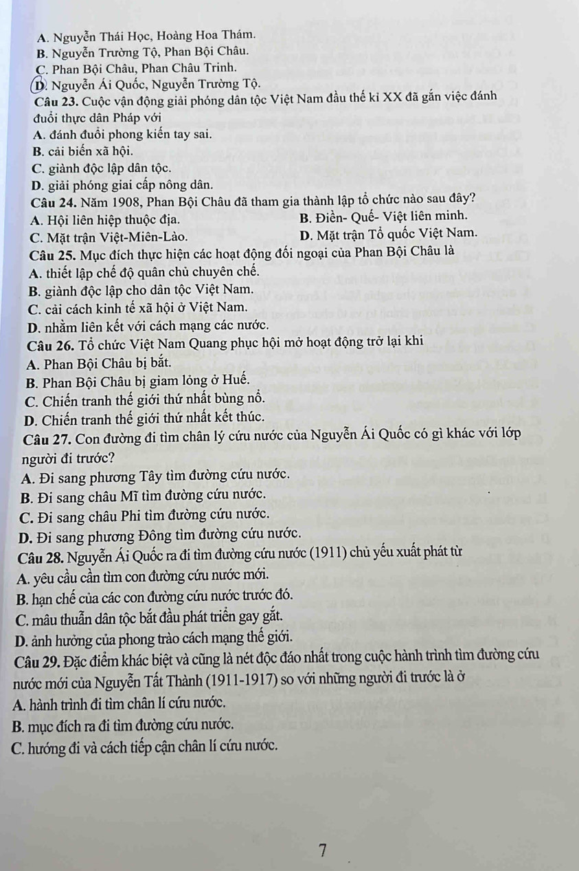 A. Nguyễn Thái Học, Hoàng Hoa Thám.
B. Nguyễn Trường Tộ, Phan Bội Châu.
C. Phan Bội Châu, Phan Châu Trinh.
D. Nguyễn Ái Quốc, Nguyễn Trường Tộ.
Câu 23. Cuộc vận động giải phóng dân tộc Việt Nam đầu thế kỉ XX đã gắn việc đánh
đuổi thực dân Pháp với
A. đánh đuổi phong kiến tay sai.
B. cải biến xã hội.
C. giành độc lập dân tộc.
D. giải phóng giai cấp nông dân.
Câu 24. Năm 1908, Phan Bội Châu đã tham gia thành lập tổ chức nào sau đây?
A. Hội liên hiệp thuộc địa. B. Điền- Quế- Việt liên minh.
C. Mặt trận Việt-Miên-Lào. D. Mặt trận Tổ quốc Việt Nam.
Câu 25. Mục đích thực hiện các hoạt động đối ngoại của Phan Bội Châu là
A. thiết lập chế độ quân chủ chuyên chế.
B. giành độc lập cho dân tộc Việt Nam.
C. cải cách kinh tế xã hội ở Việt Nam.
D. nhằm liên kết với cách mạng các nước.
Câu 26. Tổ chức Việt Nam Quang phục hội mở hoạt động trở lại khi
A. Phan Bội Châu bị bắt.
B. Phan Bội Châu bị giam lỏng ở Huế.
C. Chiến tranh thế giới thứ nhất bùng nổ.
D. Chiến tranh thế giới thứ nhất kết thúc.
Câu 27. Con đường đi tìm chân lý cứu nước của Nguyễn Ái Quốc có gì khác với lớp
người đi trước?
A. Đi sang phương Tây tìm đường cứu nước.
B. Đi sang châu Mĩ tìm đường cứu nước.
C. Đi sang châu Phi tìm đường cứu nước.
D. Đi sang phương Đông tìm đường cứu nước.
Câu 28. Nguyễn Ái Quốc ra đi tìm đường cứu nước (1911) chủ yếu xuất phát từ
A. yêu cầu cần tìm con đường cứu nước mới.
B. hạn chế của các con đường cứu nước trước đó.
C. mâu thuẫn dân tộc bắt đầu phát triển gay gắt.
D. ảnh hưởng của phong trào cách mạng thế giới.
Câu 29. Đặc điểm khác biệt và cũng là nét độc đáo nhất trong cuộc hành trình tìm đường cứu
mước mới của Nguyễn Tất Thành (1911-1917) so với những người đi trước là ở
A. hành trình đi tìm chân lí cứu nước.
B. mục đích ra đi tìm đường cứu nước.
C. hướng đi và cách tiếp cận chân lí cứu nước.
7