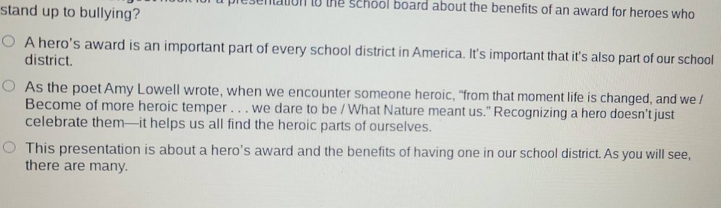 sentation to the school board about the benefits of an award for heroes who 
stand up to bullying? 
A hero's award is an important part of every school district in America. It's important that it's also part of our school 
district. 
As the poet Amy Lowell wrote, when we encounter someone heroic, “from that moment life is changed, and we / 
Become of more heroic temper . . . we dare to be / What Nature meant us." Recognizing a hero doesn’t just 
celebrate them—it helps us all find the heroic parts of ourselves. 
This presentation is about a hero’s award and the benefits of having one in our school district. As you will see, 
there are many.