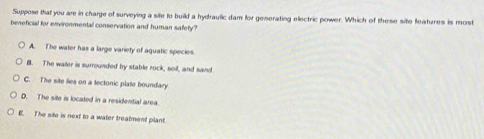 Suppose that you are in charge of surveying a site to build a hydraulic dam for generating electric power. Which of these site fleatures is most
beneficial for environmental conservation and human safefy?
A. The water has a large variety of aquatic species.
B. The waer is surrounded by stable rock, soil, and sand
C. The site lies on a tectonic plate boundary
D. The site is located in a residential area.
E. The site is next to a water treatment plant.