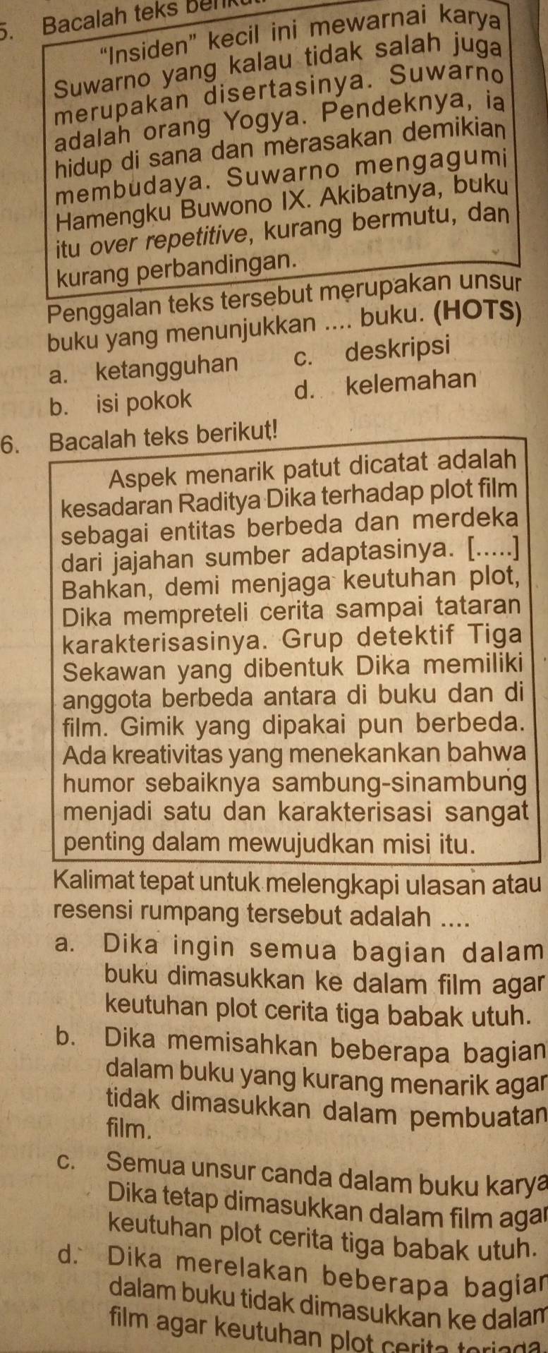 Bacalah teks Benk
“Insiden” kecil ini mewarnai karya
Suwarno yang kalau tidak salah juga
merupakan disertasinya. Suwarno
adalah orang Yogya. Pendeknya, ia
hidup di sana dan merasakan demikian
membudaya. Suwarno mengagumi
Hamengku Buwono IX. Akibatnya, buku
itu over repetitive, kurang bermutu, dan
kurang perbandingan.
Penggalan teks tersebut męrupakan unsur
buku yang menunjukkan .... buku. (HOTS)
a. ketangguhan c. deskripsi
b. isi pokok d. kelemahan
6. Bacalah teks berikut!
Aspek menarik patut dicatat adalah
kesadaran Raditya Dika terhadap plot film
sebagai entitas berbeda dan merdeka
dari jajahan sumber adaptasinya. [.....]
Bahkan, demi menjaga keutuhan plot,
Dika mempreteli cerita sampai tataran
karakterisasinya. Grup detektif Tiga
Sekawan yang dibentuk Dika memiliki
anggota berbeda antara di buku dan di
film. Gimik yang dipakai pun berbeda.
Ada kreativitas yang menekankan bahwa
humor sebaiknya sambung-sinambung
menjadi satu dan karakterisasi sangat
penting dalam mewujudkan misi itu.
Kalimat tepat untuk melengkapi ulasan atau
resensi rumpang tersebut adalah ....
a. Dika ingin semua bagian dalam
buku dimasukkan ke dalam film agar
keutuhan plot cerita tiga babak utuh.
b. Dika memisahkan beberapa bagian
dalam buku yang kurang menarik agar
tidak dimasukkan dalam pembuatan
film.
c. Semua unsur canda dalam buku karya
Dika tetap dimasukkan dalam film agar
keutuhan plot cerita tiga babak utuh.
d. Dika merelakan beberapa bagian
dalam buku tidak dimasukkan ke dalam
film agar keutuhan plot cerite teries