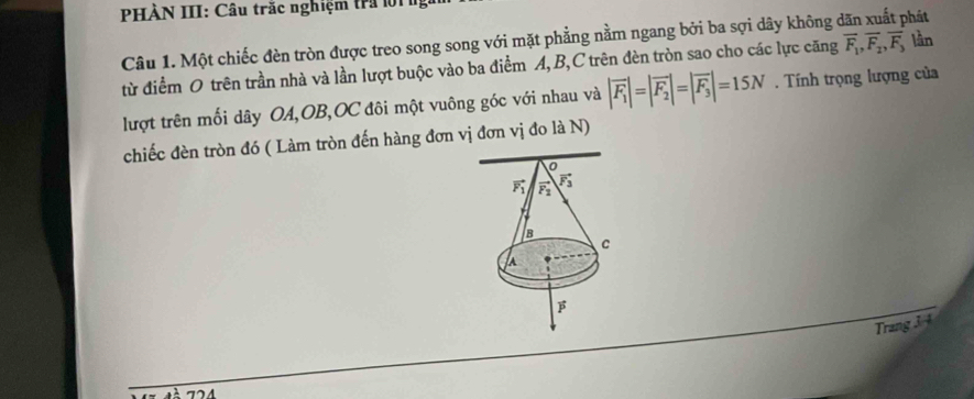 PHÀN III: Câu trắc nghiệm tra lờ1 1
phát
Câu 1. Một chiếc đèn tròn được treo song song với mặt phẳng nằm ngang bởi ba sợi dây không ở overline F_1,overline F_2,overline F_3 lần
từ điểm O trên trần nhà và lần lượt buộc vào ba điểm A, B,C trên đèn tròn sao cho các lực căng
lượt trên mối dây OA,OB,OC đôi một vuông góc với nhau và |vector F_1|=|vector F_2|=|vector F_3|=15N. Tính trọng lượng của
chiếc đèn tròn đó ( Làm tròn đến hàng đơn vị đơn vị đo là N)
Trang 3 4
724