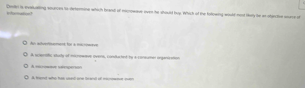 Dmitri is evaluating sources to determine which brand of microwave oven he should buy. Which of the following would most likely be an objective source of
information?
An advertisement for a microwave
A scientific study of microwave ovens, conducted by a consumer organization
A microwave salesperson
A friend who has used one brand of microwave oven