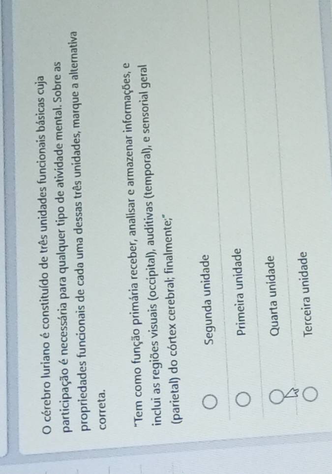 cérebro luriano é constituído de três unidades funcionais básicas cuja
participação é necessária para qualquer tipo de atividade mental. Sobre as
propriedades funcionais de cada uma dessas três unidades, marque a alternativa
correta.
"Tem como função primária receber, analisar e armazenar informações, e
inclui as regiões visuais (occipital), auditivas (temporal), e sensorial geral
(parietal) do córtex cerebral; finalmente;"
Segunda unidade
Primeira unidade
Quarta unidade
Terceira unidade