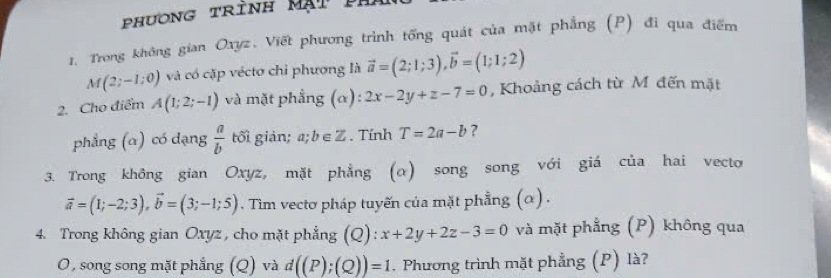 phương trình Mạt p h 
1. Trong không gian Oxyz. Viết phương trình tổng quát của mặt phẳng (P) đi qua điểm
M(2;-1;0) và có cặp véctơ chỉ phương là vector a=(2;1;3), vector b=(1;1;2)
2. Cho điểm A(1;2;-1) và mặt phẳng (α) 2x-2y+z-7=0 , Khoảng cách từ M đến mặt 
phẳng (α) có dạng  a/b  tối giản; a; b∈ Z. Tính T=2a-b ? 
3. Trong không gian Oxyz, mặt phẳng (α) song song với giá của hai vecto
vector a=(1;-2;3), vector b=(3;-1;5). Tim vectơ pháp tuyến của mặt phẳng (α) . 
4. Trong không gian Oxyz , cho mặt phẳng (Q): x+2y+2z-3=0 và mặt phẳng (P) không qua 
O, song song mặt phẳng (Q) và d((P);(Q))=1. Phương trình mặt phẳng (P) là?