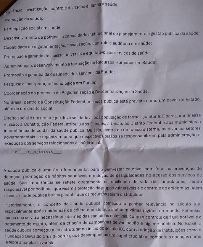 vngilância, Investigação, controle de riscos e danos à saúde;
Promoção da saúde;
Participação social em saúde;
Desenvolvimento de políticas e capacidade institucional de planejamento e gestão pública da saúde;
Capacidade de regulamentação, fiscalização, controle e auditoria em saúde;
Promoção e garantia do acesso universal e equitativo aos serviços de saúde.
Administração, desenvolvimento e formação de Récursos Humanos em Saúde;
Promoção e garantia da qualidade dos serviços da Saúde;
Pesquisa e incorporação tecnológica em Saúde;
Coordenação do processo de Regionalização e Descentralização da Saúde.
No Brasil, dentro da Constituição Federal, a saúde pública está prevista como um dever do Estado,
além de um direito social.
Direito social é um direito que deve ser dado a toda população de forma igualitária. E para garantir essa
missão, a Constituição Federal atribuiu aos Estados, à União, ao Distrito Federal e aos municípios a
incumbência de cuidar da saúde pública. Ou seja, dentro de um único sistema, os diversos setores
governamentais se organizam para que respectivos órgãos se responsabilizem pela administração e
execução dos serviços relacionados à saúde local.
__
_
_
< < < <<<<<<
A saúde pública é uma área fundamental para o bem-estar coletivo, com foco na prevenção de
doenças, promoção de hábitos saudáveis e redução de desigualdades no acesso aos serviços de
saúde. Sua importância se reflete diretamente na qualidade de vida das populações, sendo
responsável por políticas que visam a proteção de grupos vulneráveis e o controle de epidemias. Além
disso, a saúde pública busca garantir que os recursos sejam distribuídos
Historicamente, o conceito de saúde pública começou a ganhar relevância no século XIX,
especialmente após epidemias de cólera e peste que afetaram várias regiões do mundo. Foi nessa
época que se viu a necessidade de medidas sanitárias coletivas, como o controle de água potável e o
tratamento de esgoto, além da criação de campanhas de vacinação e higiene pública. No Brasil, a
saúde pública começou a se estruturar no início do século XX, com a criação de instituições como a
Fundação Oswaldo Cruz (Fiocruz), que desempenhou um papel crucial no combate a doenças como
a febre amarela e a varíola.