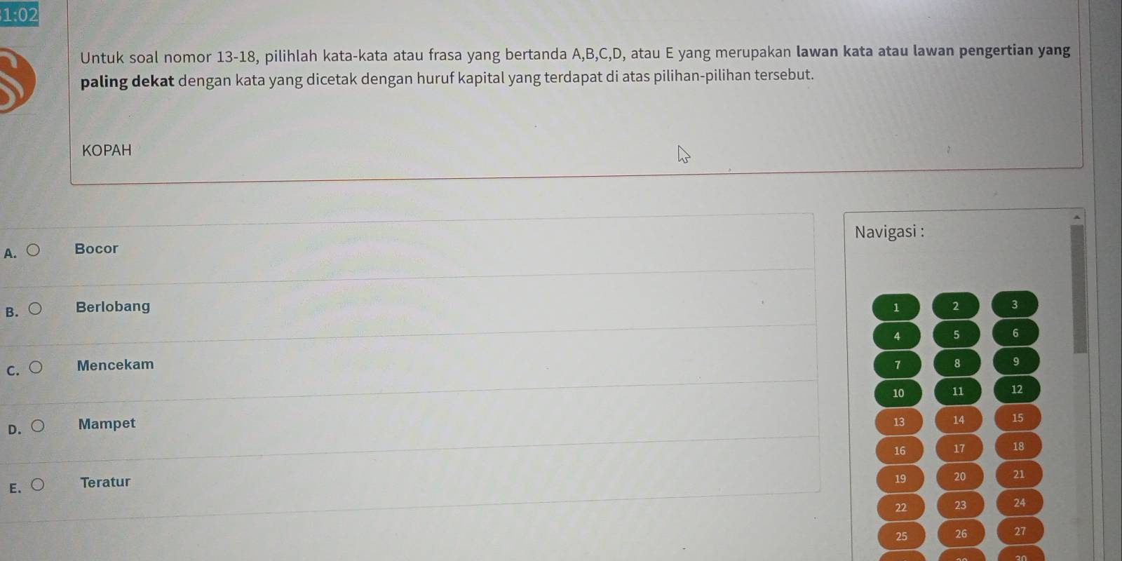 1=0
Untuk soal nomor 13-18, pilihlah kata-kata atau frasa yang bertanda A, B, C, D, atau E yang merupakan lawan kata atau lawan pengertian yang
paling dekat dengan kata yang dicetak dengan huruf kapital yang terdapat di atas pilihan-pilihan tersebut.
KOPAH
Navigasi :
A. Bocor
B. Berlobang 2 3
1
4 5 6
C. Mencekam 7 8 9
10 11 12
D. Mampet
13 14 15
16 17 18
E. Teratur
19 20 21
22 23 24
25 26 27