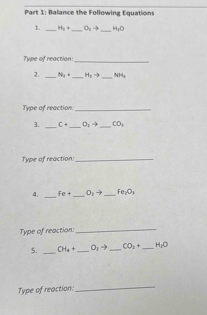 Balance the Following Equations 
1. _ H_2+ _  O_2 △ _ H_2O
Type of reaction:_ 
2. _ N_2+ _  H_2to _  NH_3
Type of reaction:_ 
3. _ C+ _  O_2to _ CO_2
Type of reaction:_ 
4. _ Fe+ _  O_2 _ Fe_2O_3
Type of reaction:_ 
5. _ CH_4+ _  O_2 _ CO_2+ _  H_2O
Type of reaction:_