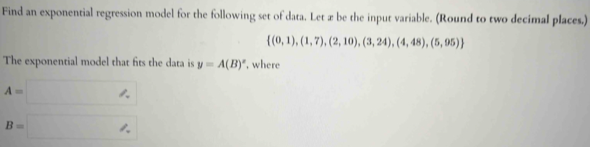 Find an exponential regression model for the following set of data. Let æ be the input variable. (Round to two decimal places.)
 (0,1),(1,7),(2,10),(3,24),(4,48),(5,95)
The exponential model that fits the data is y=A(B)^x , where
A=□
B=□