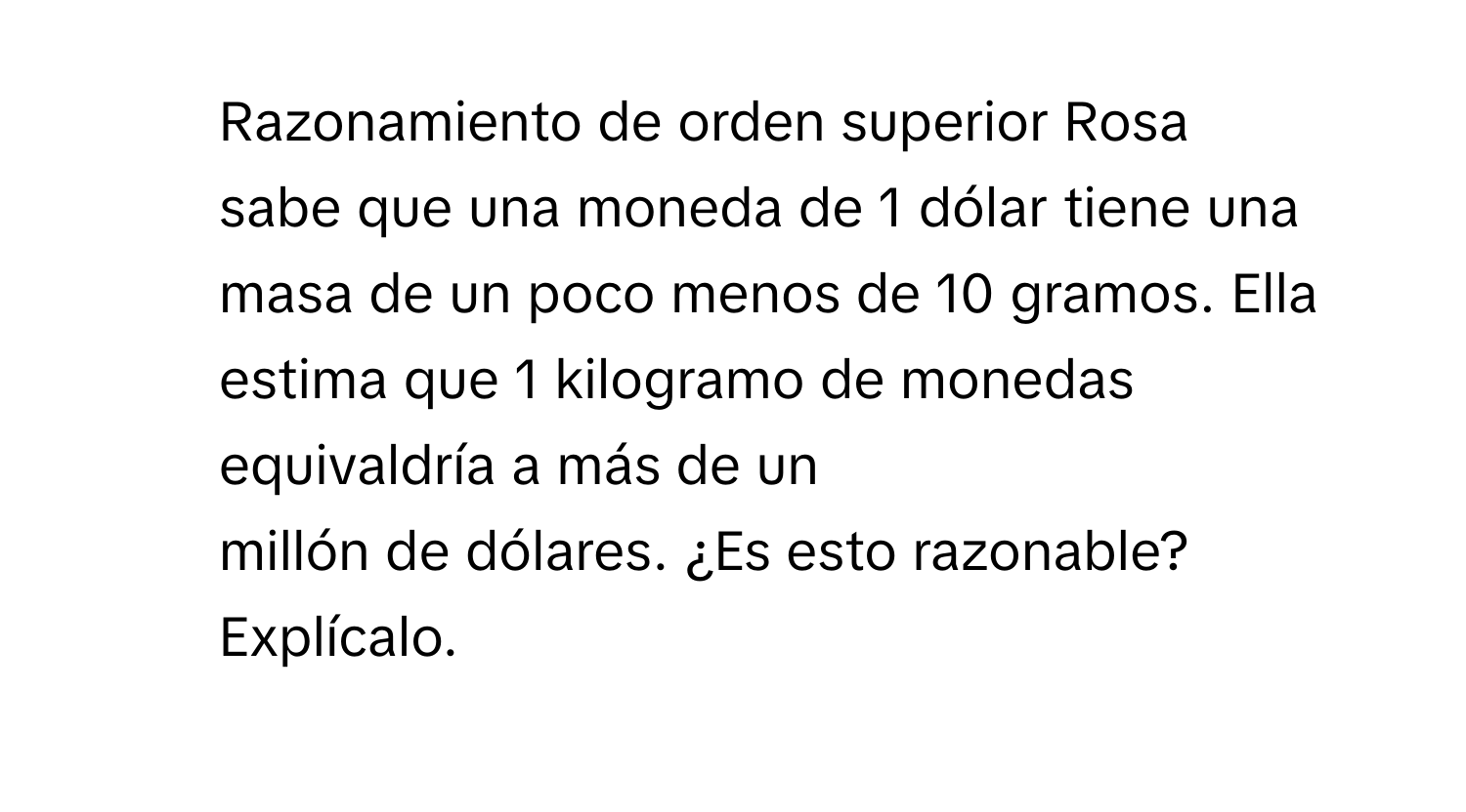 Razonamiento de orden superior Rosa 
sabe que una moneda de 1 dólar tiene una masa de un poco menos de 10 gramos. Ella estima que 1 kilogramo de monedas equivaldría a más de un 
millón de dólares. ¿Es esto razonable? Explícalo.