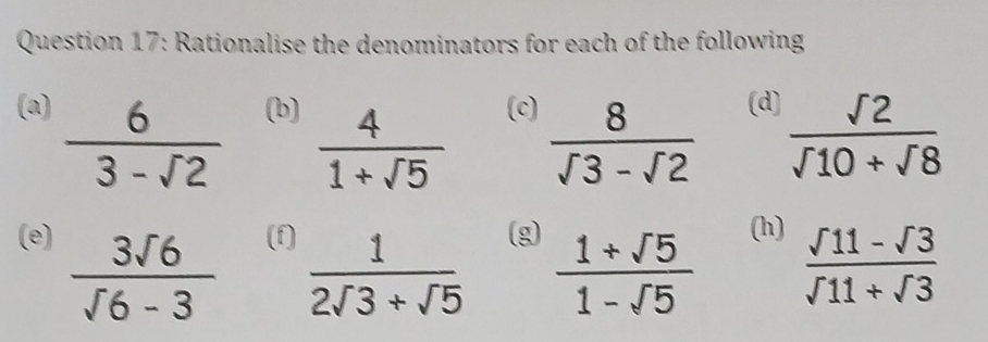 Rationalise the denominators for each of the following 
(a) (b) (c) (d)  sqrt(2)/sqrt(10)+sqrt(8) 
 6/3-sqrt(2)   4/1+sqrt(5)   8/sqrt(3)-sqrt(2) 
(e) (f) (g) (h)
 3sqrt(6)/sqrt(6)-3   1/2sqrt(3)+sqrt(5)   (1+sqrt(5))/1-sqrt(5)   (sqrt(11)-sqrt(3))/sqrt(11)+sqrt(3) 