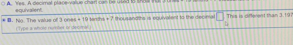 Yes. A decimal place-value chart can be used to snow that 3 ones
equivalent.
B. No. The value of 3 ones + 19 tenths + 7 thousandths is equivalent to the decimal □ . This is different than 3.197
(Type a whole number or decimal.)