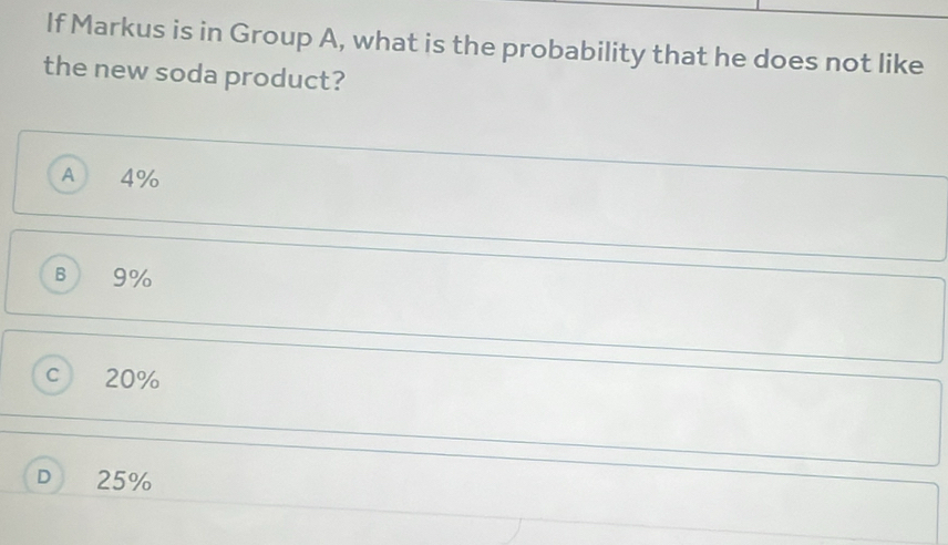 If Markus is in Group A, what is the probability that he does not like
the new soda product?
A 4%
B 9%
C 20%
D 25%