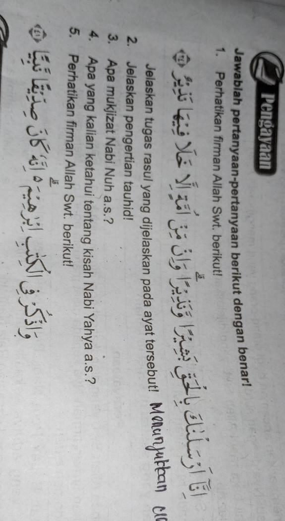 Pengayaan 
Jawablah pertanyaan-pertanyaan berikut dengan benar! 
1. Perhatikan firman Allah Swt. berikut! 
S L v v a óh 
ouLEl 
Jelaskan tugas rasul yang dijelaskan pada ayat tersebut! MMunjuran y 
2. Jelaskan pengertian tauhid! 
3. Apa mukjizat Nabi Nuh a.s.? 
4. Apa yang kalian ketahui tentang kisah Nabi Yahya a.s.? 
5. Perhatikan firman Allah Swt. berikut!